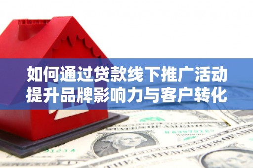 长丰如何通过贷款线下推广活动提升品牌影响力与客户转化率