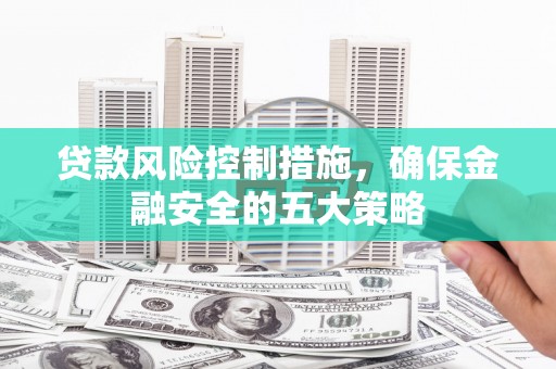 溆浦贷款风险控制措施，确保金融安全的五大策略