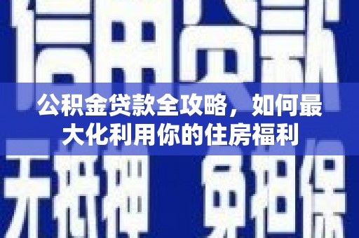 新林公积金贷款全攻略，如何最大化利用你的住房福利
